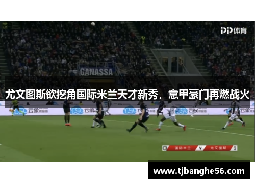 尤文图斯欲挖角国际米兰天才新秀，意甲豪门再燃战火