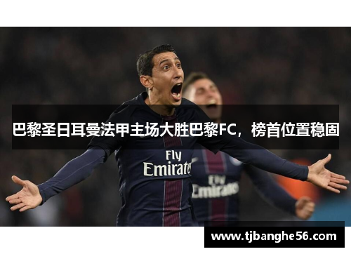 巴黎圣日耳曼法甲主场大胜巴黎FC，榜首位置稳固