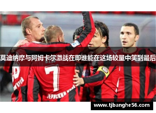 莫迪纳摩与阿姆卡尔激战在即谁能在这场较量中笑到最后